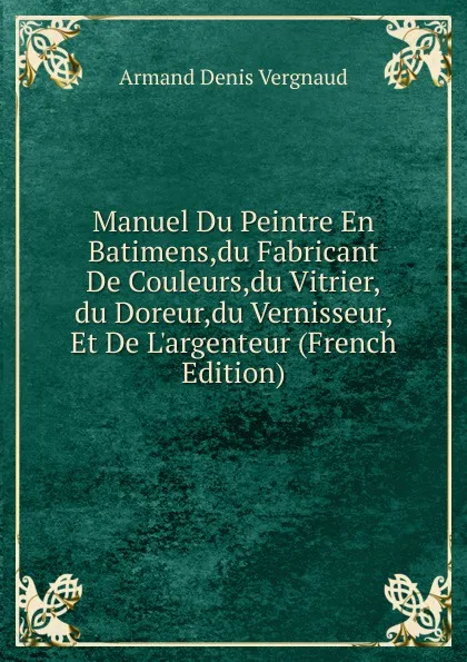 Обложка книги Manuel Du Peintre En Batimens,du Fabricant De Couleurs,du Vitrier,du Doreur,du Vernisseur, Et De L.argenteur (French Edition), Armand Denis Vergnaud