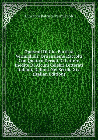 Обложка книги Opuscoli Di Gio. Battista Vermiglioli: Ora Insieme Raccolti Con Quattro Decadi Di Lettere Inedite Di Alcuni Celebri Letterati Italiani, Defonti Nel Secolo Xix. (Italian Edition), Giovanni Battista Vermiglioli