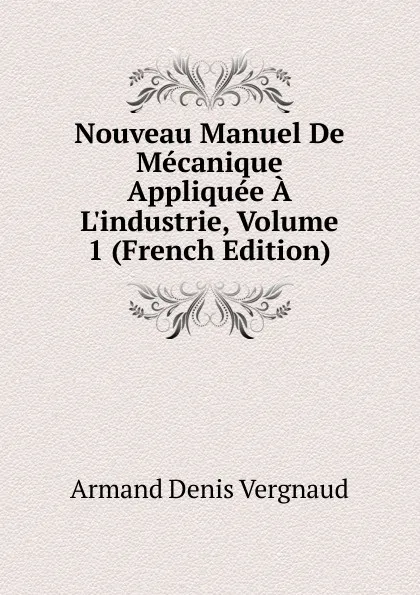 Обложка книги Nouveau Manuel De Mecanique Appliquee A L.industrie, Volume 1 (French Edition), Armand Denis Vergnaud