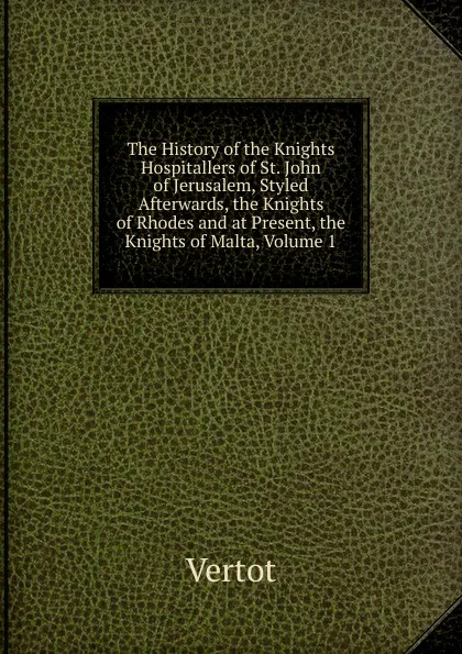 Обложка книги The History of the Knights Hospitallers of St. John of Jerusalem, Styled Afterwards, the Knights of Rhodes and at Present, the Knights of Malta, Volume 1, Vertot