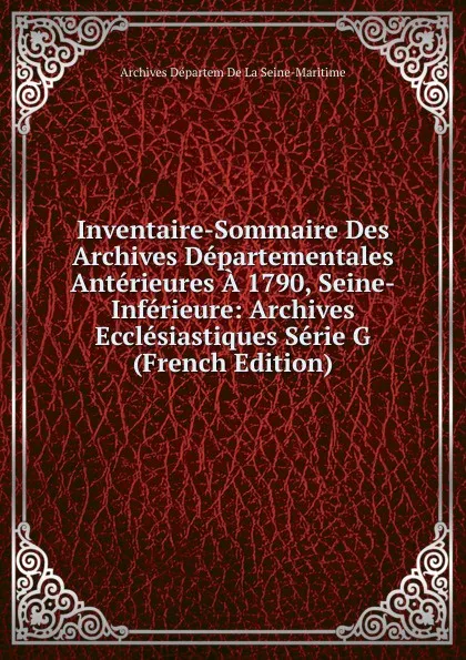 Обложка книги Inventaire-Sommaire Des Archives Departementales Anterieures A 1790, Seine-Inferieure: Archives Ecclesiastiques Serie G (French Edition), Archives Départem De La Seine-Maritime