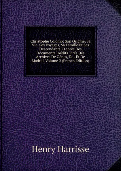 Обложка книги Christophe Colomb: Son Origine, Sa Vie, Ses Voyages, Sa Famille Et Ses Descendants, D.apres Des Documents Inedits Tires Des Archives De Genes, De . Et De Madrid, Volume 2 (French Edition), Henry Harrisse