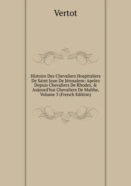 Обложка книги Histoire Des Chevaliers Hospitaliers De Saint Jean De Jerusalem: Apelez Depuis Chevaliers De Rhodes, . Aujourd.hui Chevaliers De Malthe, Volume 3 (French Edition), Vertot