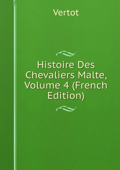 Обложка книги Histoire Des Chevaliers Malte, Volume 4 (French Edition), Vertot