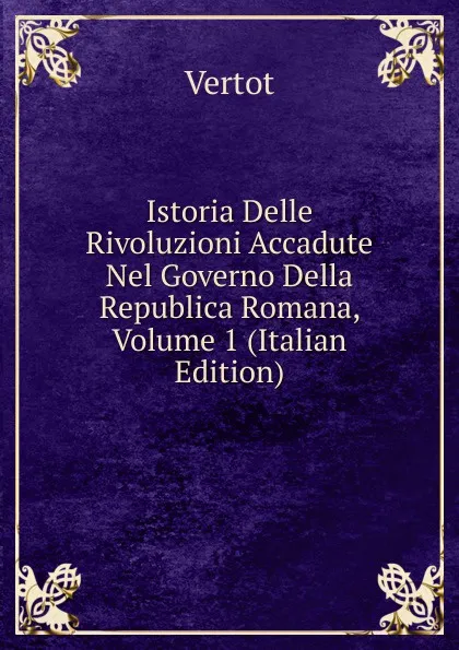 Обложка книги Istoria Delle Rivoluzioni Accadute Nel Governo Della Republica Romana, Volume 1 (Italian Edition), Vertot