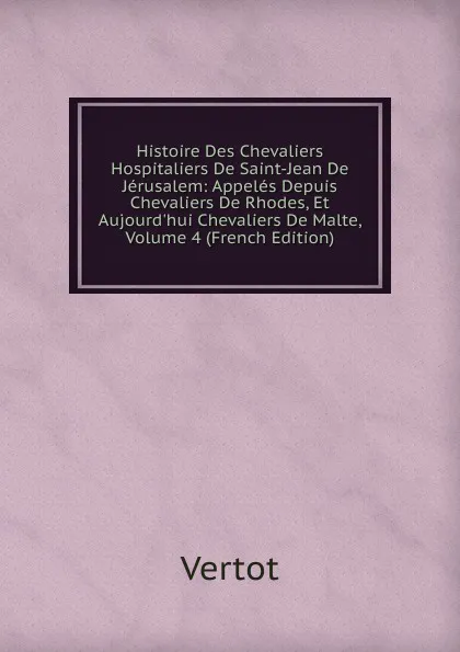 Обложка книги Histoire Des Chevaliers Hospitaliers De Saint-Jean De Jerusalem: Appeles Depuis Chevaliers De Rhodes, Et Aujourd.hui Chevaliers De Malte, Volume 4 (French Edition), Vertot