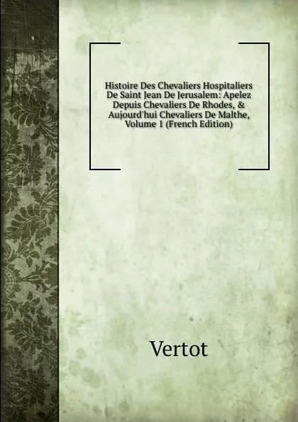 Обложка книги Histoire Des Chevaliers Hospitaliers De Saint Jean De Jerusalem: Apelez Depuis Chevaliers De Rhodes, . Aujourd.hui Chevaliers De Malthe, Volume 1 (French Edition), Vertot