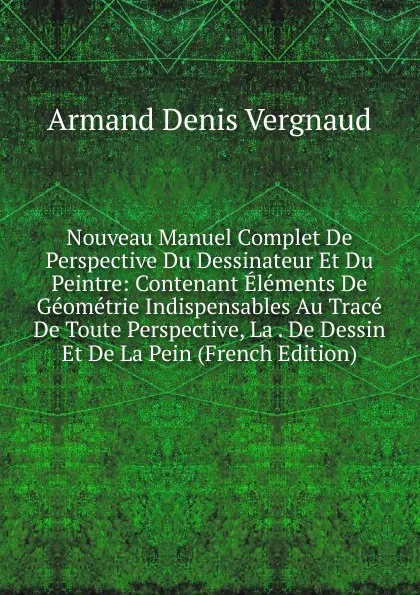 Обложка книги Nouveau Manuel Complet De Perspective Du Dessinateur Et Du Peintre: Contenant Elements De Geometrie Indispensables Au Trace De Toute Perspective, La . De Dessin Et De La Pein (French Edition), Armand Denis Vergnaud