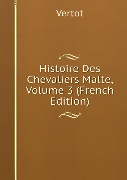 Обложка книги Histoire Des Chevaliers Malte, Volume 3 (French Edition), Vertot