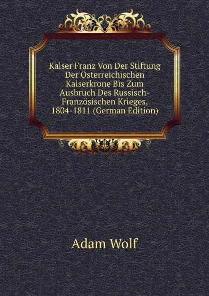 Обложка книги Kaiser Franz Von Der Stiftung Der Osterreichischen Kaiserkrone Bis Zum Ausbruch Des Russisch-Franzosischen Krieges, 1804-1811 (German Edition), Adam Wolf