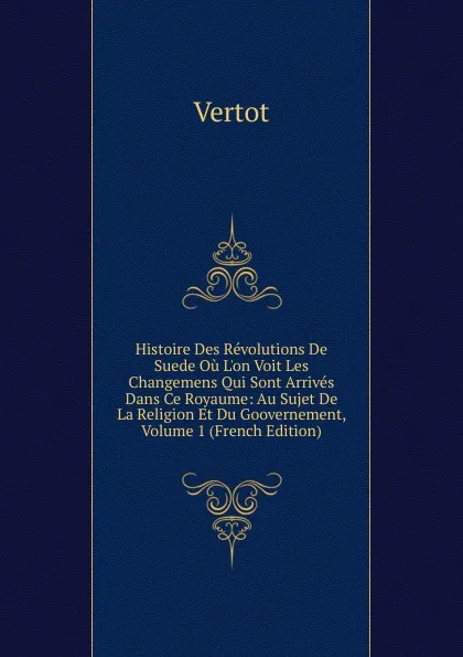 Обложка книги Histoire Des Revolutions De Suede Ou L.on Voit Les Changemens Qui Sont Arrives Dans Ce Royaume: Au Sujet De La Religion Et Du Goovernement, Volume 1 (French Edition), Vertot