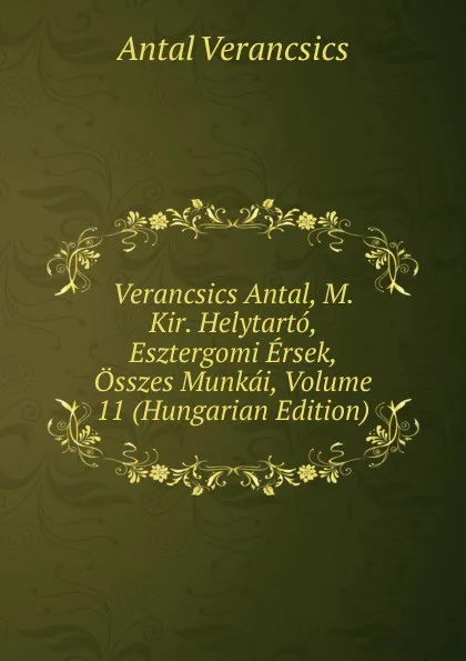 Обложка книги Verancsics Antal, M. Kir. Helytarto, Esztergomi Ersek, Osszes Munkai, Volume 11 (Hungarian Edition), Antal Verancsics