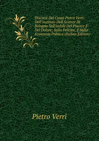 Обложка книги Discorsi Del Conte Pietro Verri: Dell.instituto Dell Scienze Di Bologna Sull.indole Del Piacere E Del Dolore; Sulla Felicita; E Sulla Economia Politica (Italian Edition), Pietro Verri