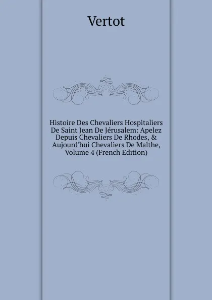 Обложка книги Histoire Des Chevaliers Hospitaliers De Saint Jean De Jerusalem: Apelez Depuis Chevaliers De Rhodes, . Aujourd.hui Chevaliers De Malthe, Volume 4 (French Edition), Vertot