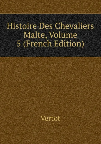 Обложка книги Histoire Des Chevaliers Malte, Volume 5 (French Edition), Vertot