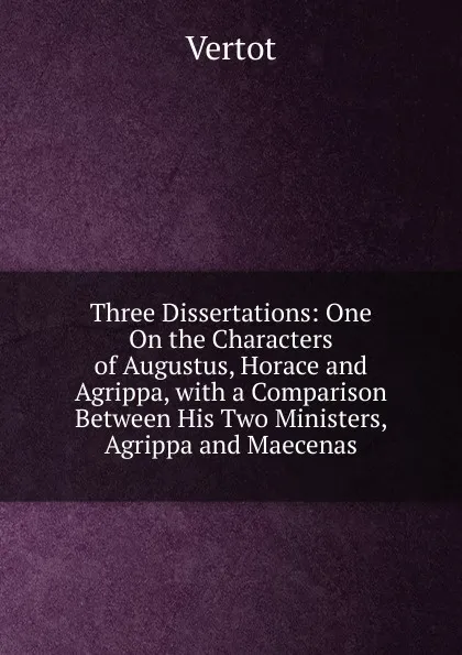 Обложка книги Three Dissertations: One On the Characters of Augustus, Horace and Agrippa, with a Comparison Between His Two Ministers, Agrippa and Maecenas, Vertot