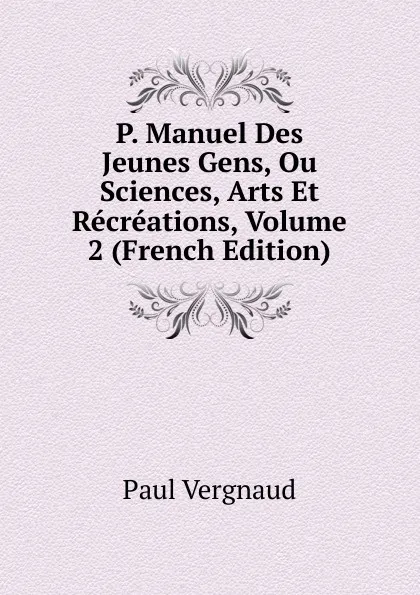 Обложка книги P. Manuel Des Jeunes Gens, Ou Sciences, Arts Et Recreations, Volume 2 (French Edition), Paul Vergnaud