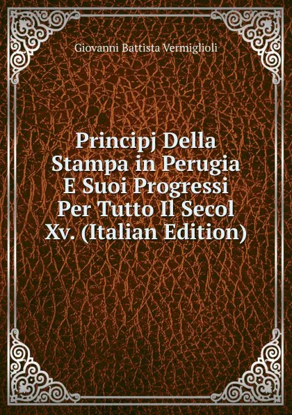 Обложка книги Principj Della Stampa in Perugia E Suoi Progressi Per Tutto Il Secol Xv. (Italian Edition), Giovanni Battista Vermiglioli