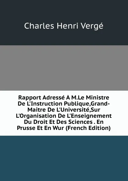 Обложка книги Rapport Adresse A M.Le Ministre De L.Instruction Publique,Grand-Maitre De L.Universite,Sur L.Organisation De L.Enseignement Du Droit Et Des Sciences . En Prusse Et En Wur (French Edition), Charles Henri Vergé