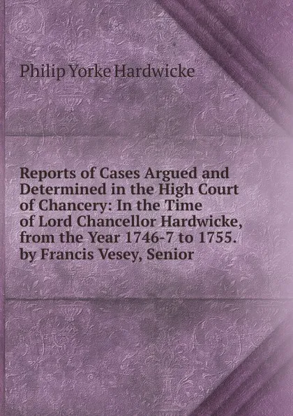 Обложка книги Reports of Cases Argued and Determined in the High Court of Chancery: In the Time of Lord Chancellor Hardwicke, from the Year 1746-7 to 1755. by Francis Vesey, Senior ., Philip Yorke Hardwicke