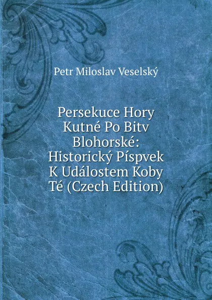 Обложка книги Persekuce Hory Kutne Po Bitv Blohorske: Historicky Pispvek K Udalostem Koby Te (Czech Edition), Petr Miloslav Veselský