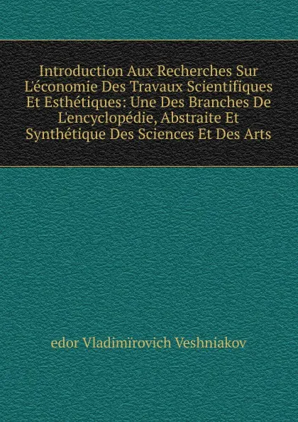 Обложка книги Introduction Aux Recherches Sur L.economie Des Travaux Scientifiques Et Esthetiques: Une Des Branches De L.encyclopedie, Abstraite Et Synthetique Des Sciences Et Des Arts, edor Vladimïrovich Veshniakov