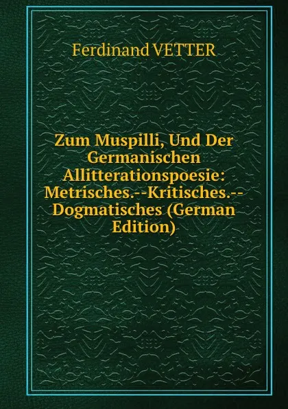 Обложка книги Zum Muspilli, Und Der Germanischen Allitterationspoesie: Metrisches.--Kritisches.--Dogmatisches (German Edition), Ferdinand VETTER