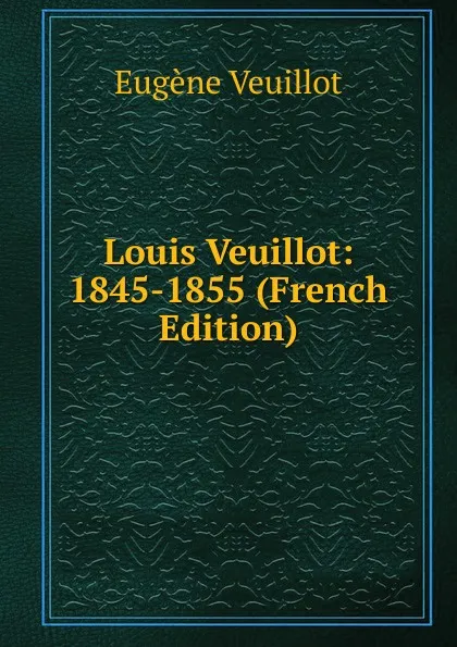 Обложка книги Louis Veuillot: 1845-1855 (French Edition), Eugène Veuillot