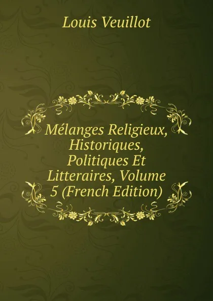 Обложка книги Melanges Religieux, Historiques, Politiques Et Litteraires, Volume 5 (French Edition), Louis Veuillot