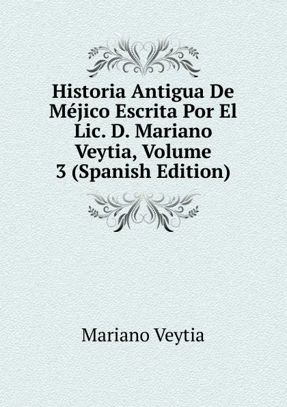 Обложка книги Historia Antigua De Mejico Escrita Por El Lic. D. Mariano Veytia, Volume 3 (Spanish Edition), Mariano Veytia