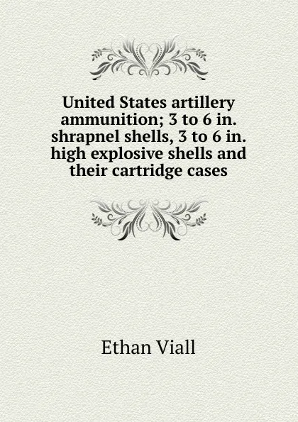 Обложка книги United States artillery ammunition; 3 to 6 in. shrapnel shells, 3 to 6 in. high explosive shells and their cartridge cases, Ethan Viall