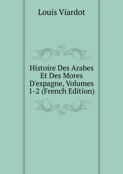 Обложка книги Histoire Des Arabes Et Des Mores D.espagne, Volumes 1-2 (French Edition), Louis Viardot