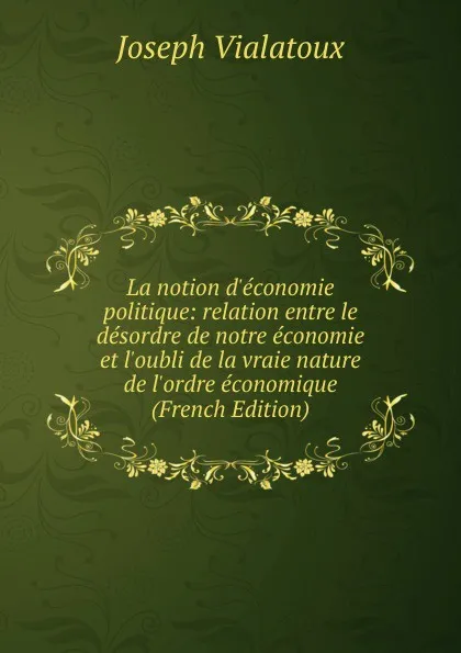 Обложка книги La notion d.economie politique: relation entre le desordre de notre economie et l.oubli de la vraie nature de l.ordre economique (French Edition), Joseph Vialatoux