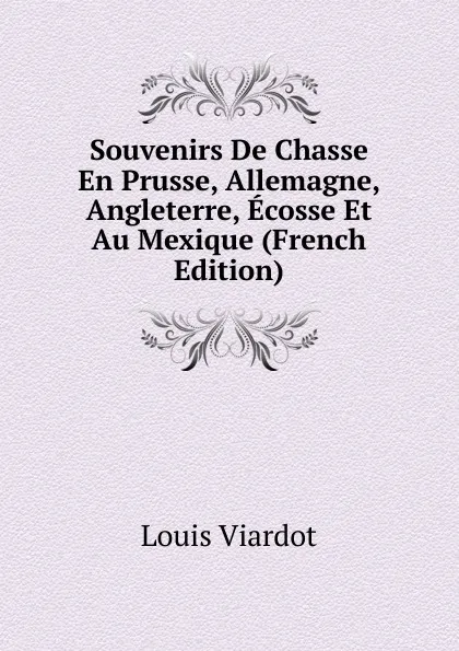 Обложка книги Souvenirs De Chasse En Prusse, Allemagne, Angleterre, Ecosse Et Au Mexique (French Edition), Louis Viardot