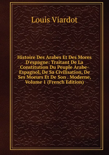 Обложка книги Histoire Des Arabes Et Des Mores D.espagne: Traitant De La Constitution Du Peuple Arabe-Espagnol, De Sa Civilisation, De Ses Moeurs Et De Son . Moderne, Volume 1 (French Edition), Louis Viardot