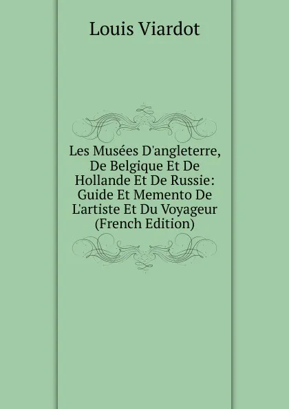 Обложка книги Les Musees D.angleterre, De Belgique Et De Hollande Et De Russie: Guide Et Memento De L.artiste Et Du Voyageur (French Edition), Louis Viardot