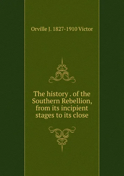 Обложка книги The history . of the Southern Rebellion, from its incipient stages to its close, Orville J. 1827-1910 Victor