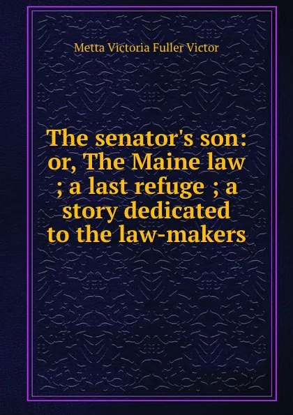 Обложка книги The senator.s son: or, The Maine law ; a last refuge ; a story dedicated to the law-makers, Metta Victoria Fuller Victor