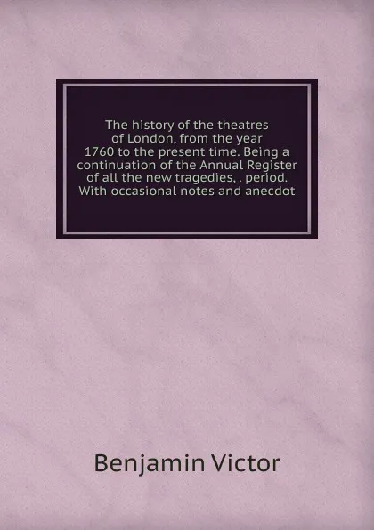 Обложка книги The history of the theatres of London, from the year 1760 to the present time. Being a continuation of the Annual Register of all the new tragedies, . period. With occasional notes and anecdot, Benjamin Victor