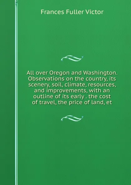 Обложка книги All over Oregon and Washington. Observations on the country, its scenery, soil, climate, resources, and improvements, with an outline of its early . the cost of travel, the price of land, et, Frances Fuller Victor