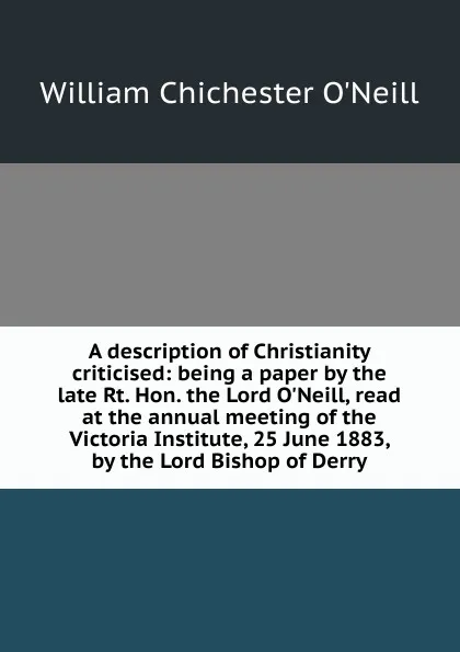 Обложка книги A description of Christianity criticised: being a paper by the late Rt. Hon. the Lord O.Neill, read at the annual meeting of the Victoria Institute, 25 June 1883, by the Lord Bishop of Derry, William Chichester O'Neill