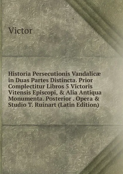 Обложка книги Historia Persecutionis Vandalicae in Duas Partes Distincta. Prior Complectitur Libros 5 Victoris Vitensis Episcopi, . Alia Antiqua Monumenta. Posterior . Opera . Studio T. Ruinart (Latin Edition), Victor