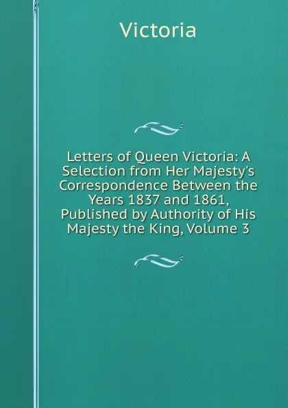 Обложка книги Letters of Queen Victoria: A Selection from Her Majesty.s Correspondence Between the Years 1837 and 1861, Published by Authority of His Majesty the King, Volume 3, Victoria