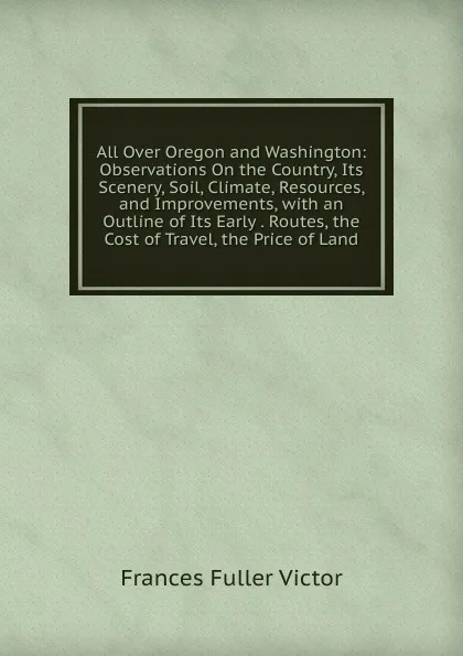 Обложка книги All Over Oregon and Washington: Observations On the Country, Its Scenery, Soil, Climate, Resources, and Improvements, with an Outline of Its Early . Routes, the Cost of Travel, the Price of Land, Frances Fuller Victor