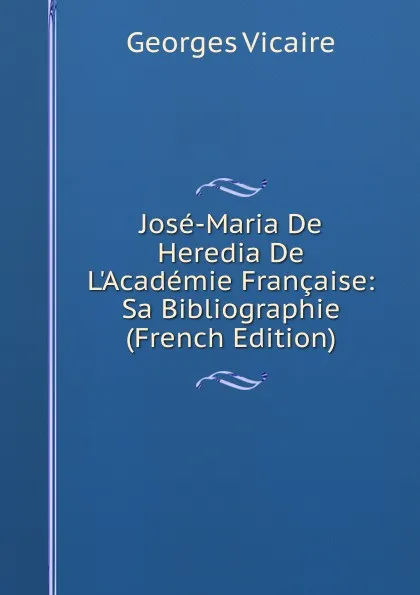 Обложка книги Jose-Maria De Heredia De L.Academie Francaise: Sa Bibliographie (French Edition), Georges Vicaire