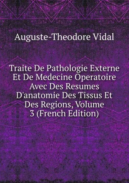 Обложка книги Traite De Pathologie Externe Et De Medecine Operatoire Avec Des Resumes D.anatomie Des Tissus Et Des Regions, Volume 3 (French Edition), Auguste-Théodore Vidal