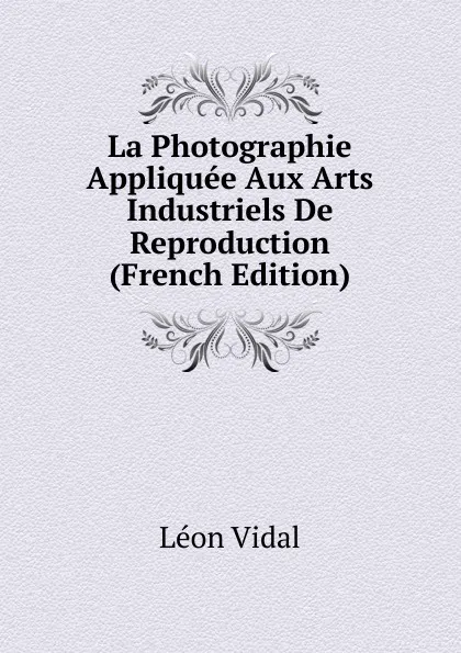 Обложка книги La Photographie Appliquee Aux Arts Industriels De Reproduction (French Edition), Léon Vidal