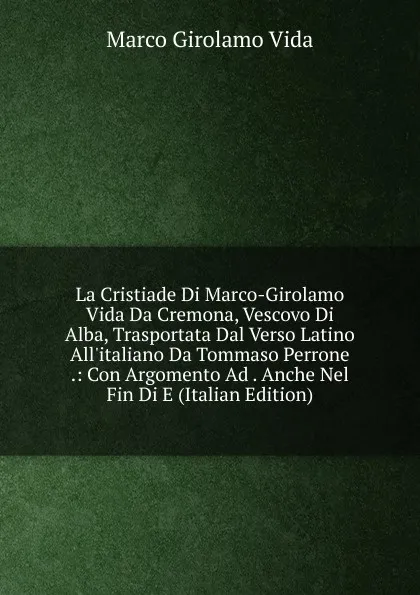 Обложка книги La Cristiade Di Marco-Girolamo Vida Da Cremona, Vescovo Di Alba, Trasportata Dal Verso Latino All.italiano Da Tommaso Perrone .: Con Argomento Ad . Anche Nel Fin Di E (Italian Edition), Marco Girolamo Vida