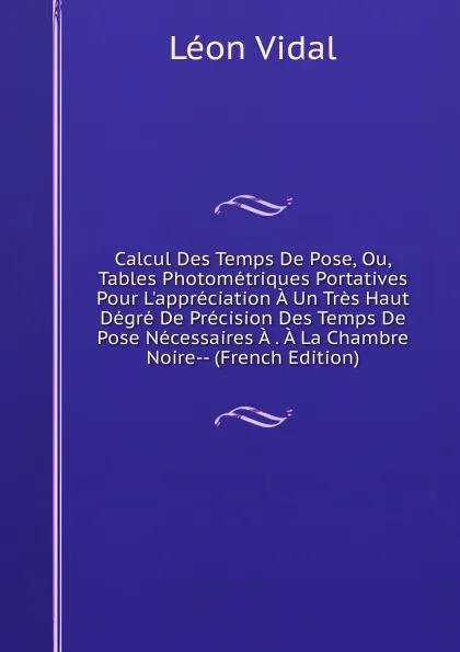 Обложка книги Calcul Des Temps De Pose, Ou, Tables Photometriques Portatives Pour L.appreciation A Un Tres Haut Degre De Precision Des Temps De Pose Necessaires A . A La Chambre Noire-- (French Edition), Léon Vidal