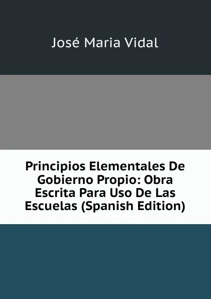 Обложка книги Principios Elementales De Gobierno Propio: Obra Escrita Para Uso De Las Escuelas (Spanish Edition), José Maria Vidal